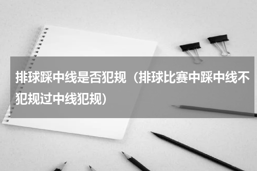排球踩中线是否犯规（排球比赛中踩中线不犯规过中线犯规）