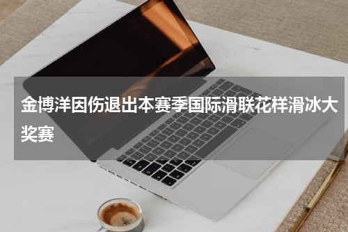 金博洋因伤退出本赛季国际滑联花样滑冰大奖赛
