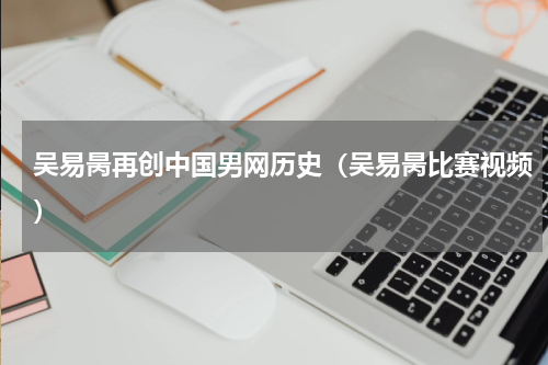 吴易昺再创中国男网历史（吴易昺比赛视频）