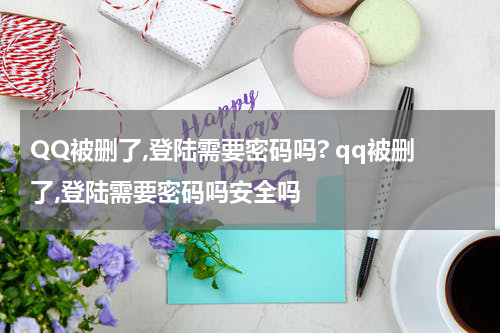 QQ被删了,登陆需要密码吗? qq被删了,登陆需要密码吗安全吗