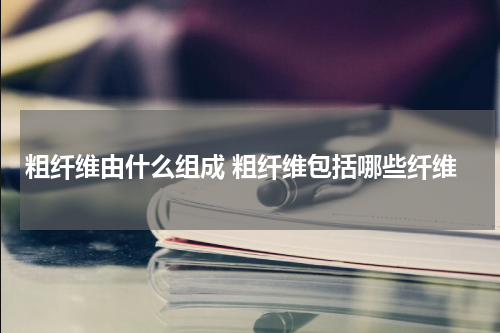 粗纤维由什么组成 粗纤维包括哪些纤维