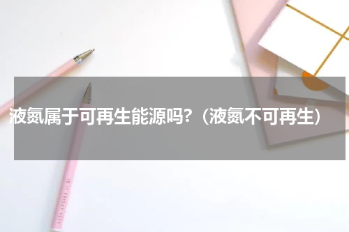 液氮属于可再生能源吗?（液氮不可再生）