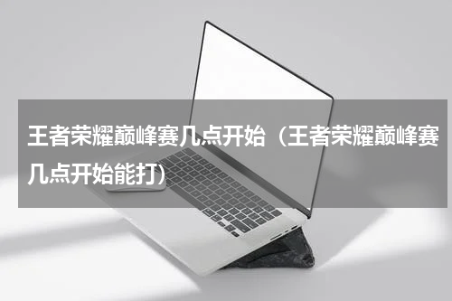 王者荣耀巅峰赛几点开始（王者荣耀巅峰赛几点开始能打）