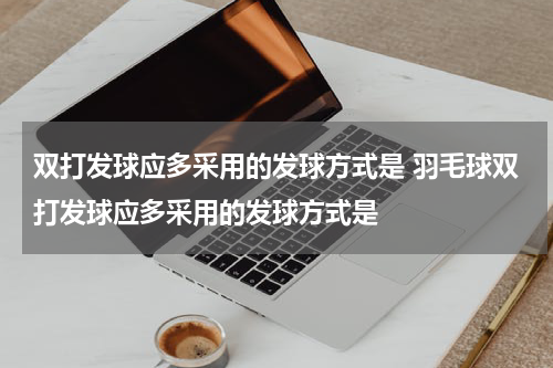 双打发球应多采用的发球方式是 羽毛球双打发球应多采用的发球方式是
