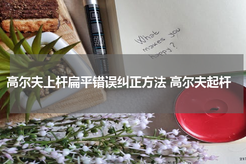 高尔夫上杆扁平错误纠正方法 高尔夫起杆