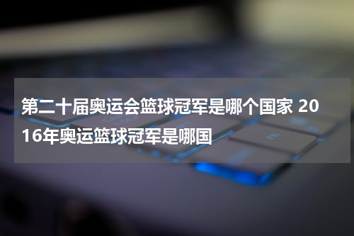 第二十届奥运会篮球冠军是哪个国家 2016年奥运篮球冠军是哪国