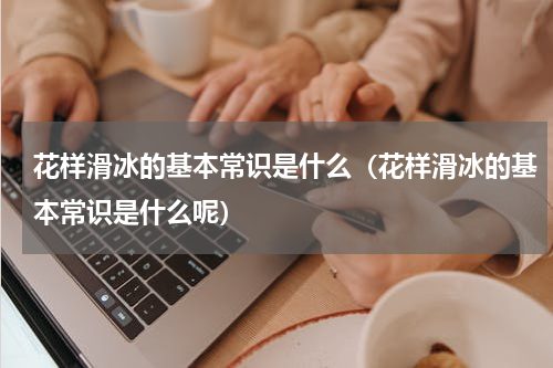 花样滑冰的基本常识是什么（花样滑冰的基本常识是什么呢）