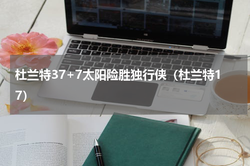 杜兰特37+7太阳险胜独行侠（杜兰特17）