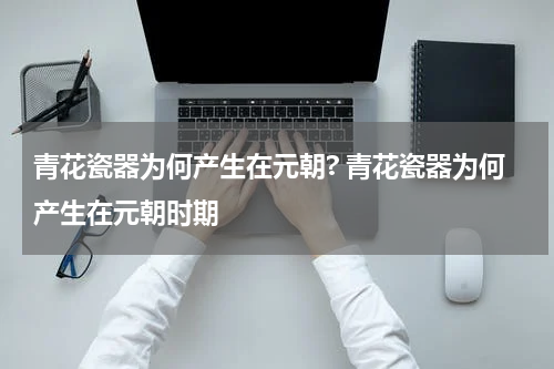 青花瓷器为何产生在元朝? 青花瓷器为何产生在元朝时期