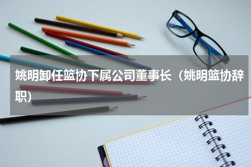 姚明卸任篮协下属公司董事长（姚明篮协辞职）