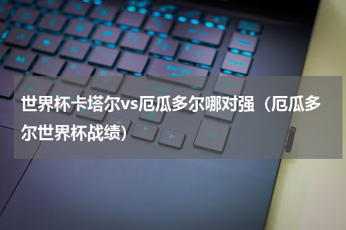 世界杯卡塔尔vs厄瓜多尔哪对强（厄瓜多尔世界杯战绩）