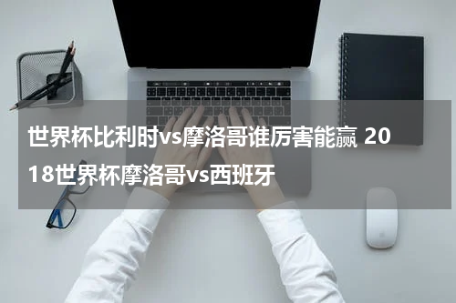 世界杯比利时vs摩洛哥谁厉害能赢 2018世界杯摩洛哥vs西班牙