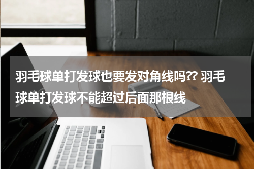 羽毛球单打发球也要发对角线吗?? 羽毛球单打发球不能超过后面那根线