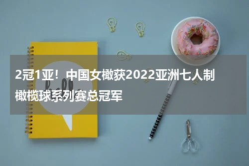 2冠1亚！中国女橄获2022亚洲七人制橄榄球系列赛总冠军