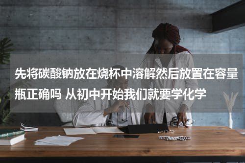 先将碳酸钠放在烧杯中溶解然后放置在容量瓶正确吗 从初中开始我们就要学化学