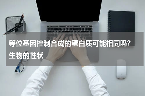 等位基因控制合成的蛋白质可能相同吗? 生物的性状
