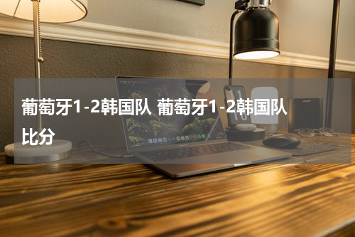 葡萄牙1-2韩国队 葡萄牙1-2韩国队比分