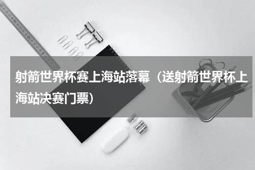 射箭世界杯赛上海站落幕（送射箭世界杯上海站决赛门票）
