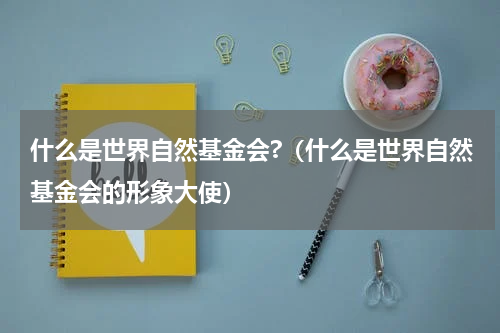什么是世界自然基金会?（什么是世界自然基金会的形象大使）
