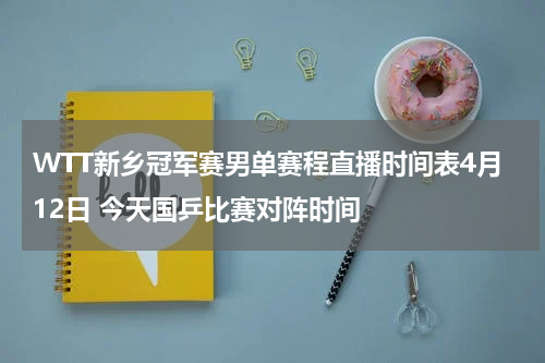 WTT新乡冠军赛男单赛程直播时间表4月12日 今天国乒比赛对阵时间