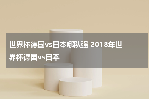 世界杯德国vs日本哪队强 2018年世界杯德国vs日本