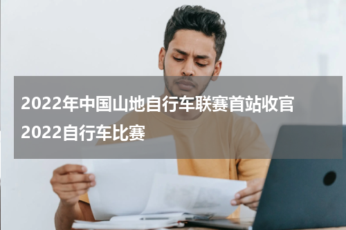 2022年中国山地自行车联赛首站收官 2022自行车比赛
