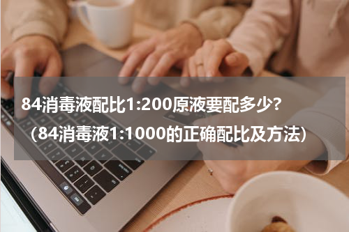 84消毒液配比1:200原液要配多少?（84消毒液1:1000的正确配比及方法）