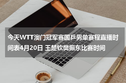 今天WTT澳门冠军赛国乒男单赛程直播时间表4月20日 王楚钦樊振东比赛时间