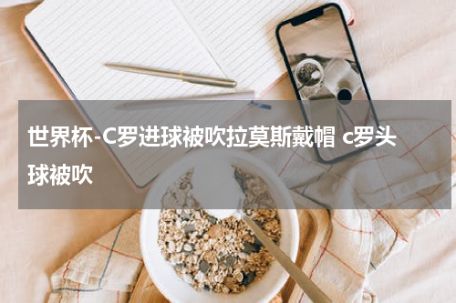 世界杯-C罗进球被吹拉莫斯戴帽 c罗头球被吹