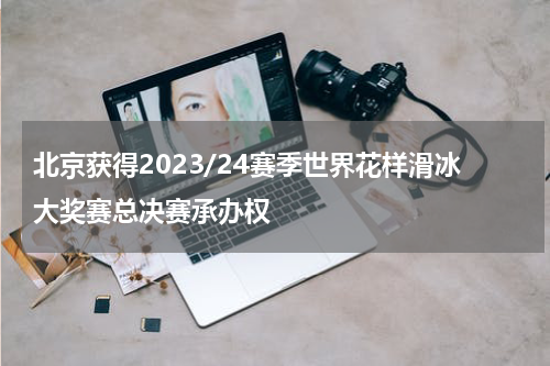 北京获得2023/24赛季世界花样滑冰大奖赛总决赛承办权