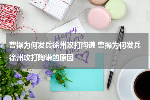 曹操为何发兵徐州攻打陶谦 曹操为何发兵徐州攻打陶谦的原因