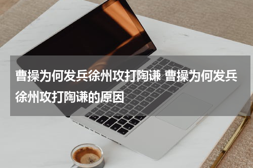 曹操为何发兵徐州攻打陶谦 曹操为何发兵徐州攻打陶谦的原因