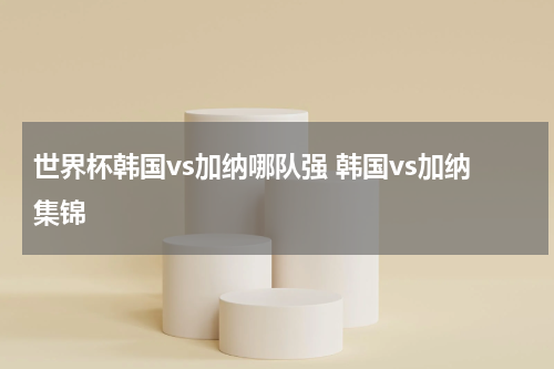 世界杯韩国vs加纳哪队强 韩国vs加纳集锦