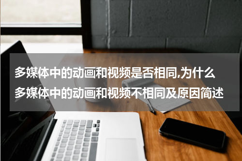 多媒体中的动画和视频是否相同,为什么 多媒体中的动画和视频不相同及原因简述