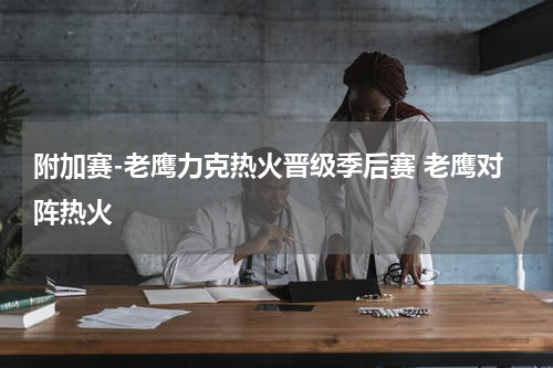 附加赛-老鹰力克热火晋级季后赛 老鹰对阵热火