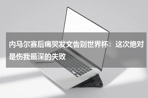 内马尔赛后痛哭发文告别世界杯：这次绝对是伤我最深的失败