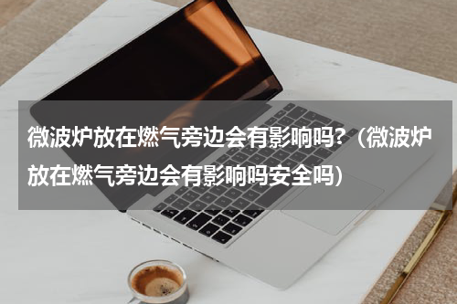 微波炉放在燃气旁边会有影响吗?（微波炉放在燃气旁边会有影响吗安全吗）