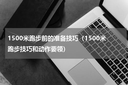 1500米跑步前的准备技巧（1500米跑步技巧和动作要领）