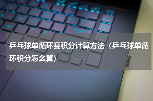 乒乓球单循环赛积分计算方法（乒乓球单循环积分怎么算）