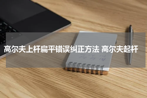 高尔夫上杆扁平错误纠正方法 高尔夫起杆