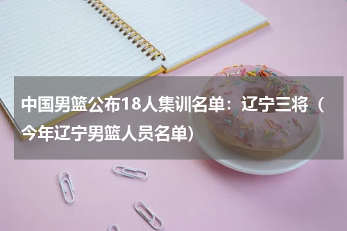 中国男篮公布18人集训名单：辽宁三将（今年辽宁男篮人员名单）