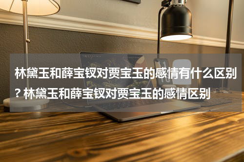 林黛玉和薛宝钗对贾宝玉的感情有什么区别? 林黛玉和薛宝钗对贾宝玉的感情区别