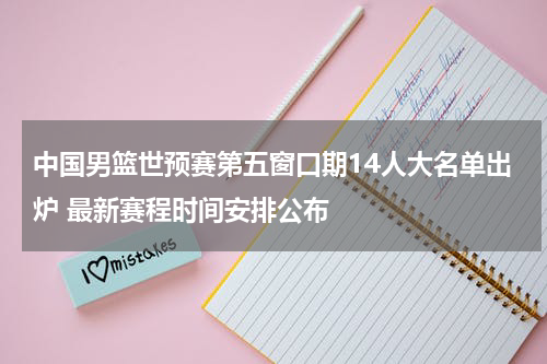 中国男篮世预赛第五窗口期14人大名单出炉 最新赛程时间安排公布