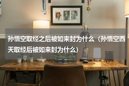 孙悟空取经之后被如来封为什么（孙悟空西天取经后被如来封为什么）