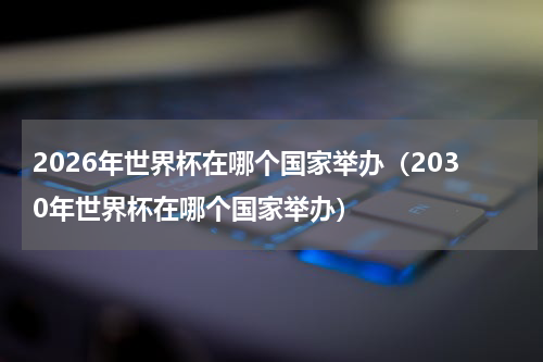 2026年世界杯在哪个国家举办（2030年世界杯在哪个国家举办）