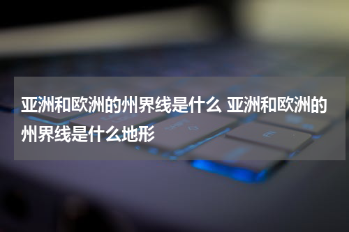 亚洲和欧洲的州界线是什么 亚洲和欧洲的州界线是什么地形