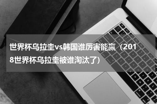 世界杯乌拉圭vs韩国谁厉害能赢（2018世界杯乌拉圭被谁淘汰了）