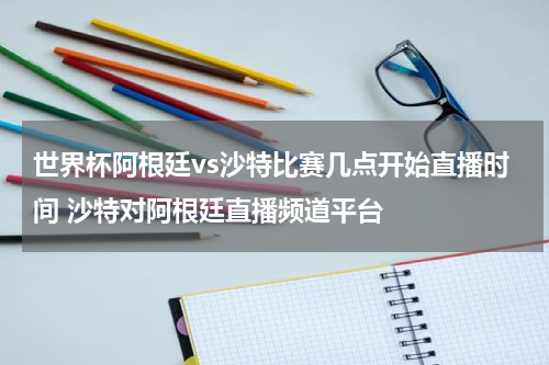 世界杯阿根廷vs沙特比赛几点开始直播时间 沙特对阿根廷直播频道平台