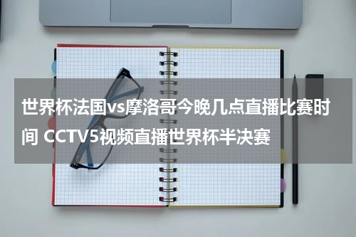 世界杯法国vs摩洛哥今晚几点直播比赛时间 CCTV5视频直播世界杯半决赛