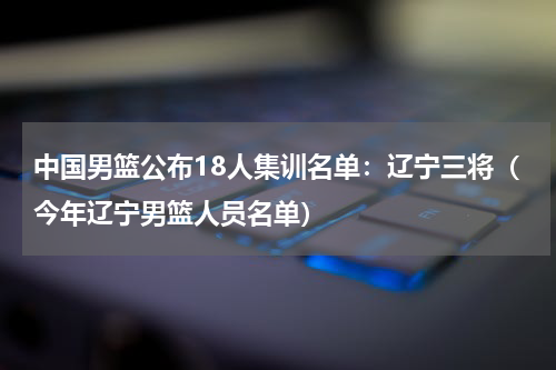 中国男篮公布18人集训名单：辽宁三将（今年辽宁男篮人员名单）